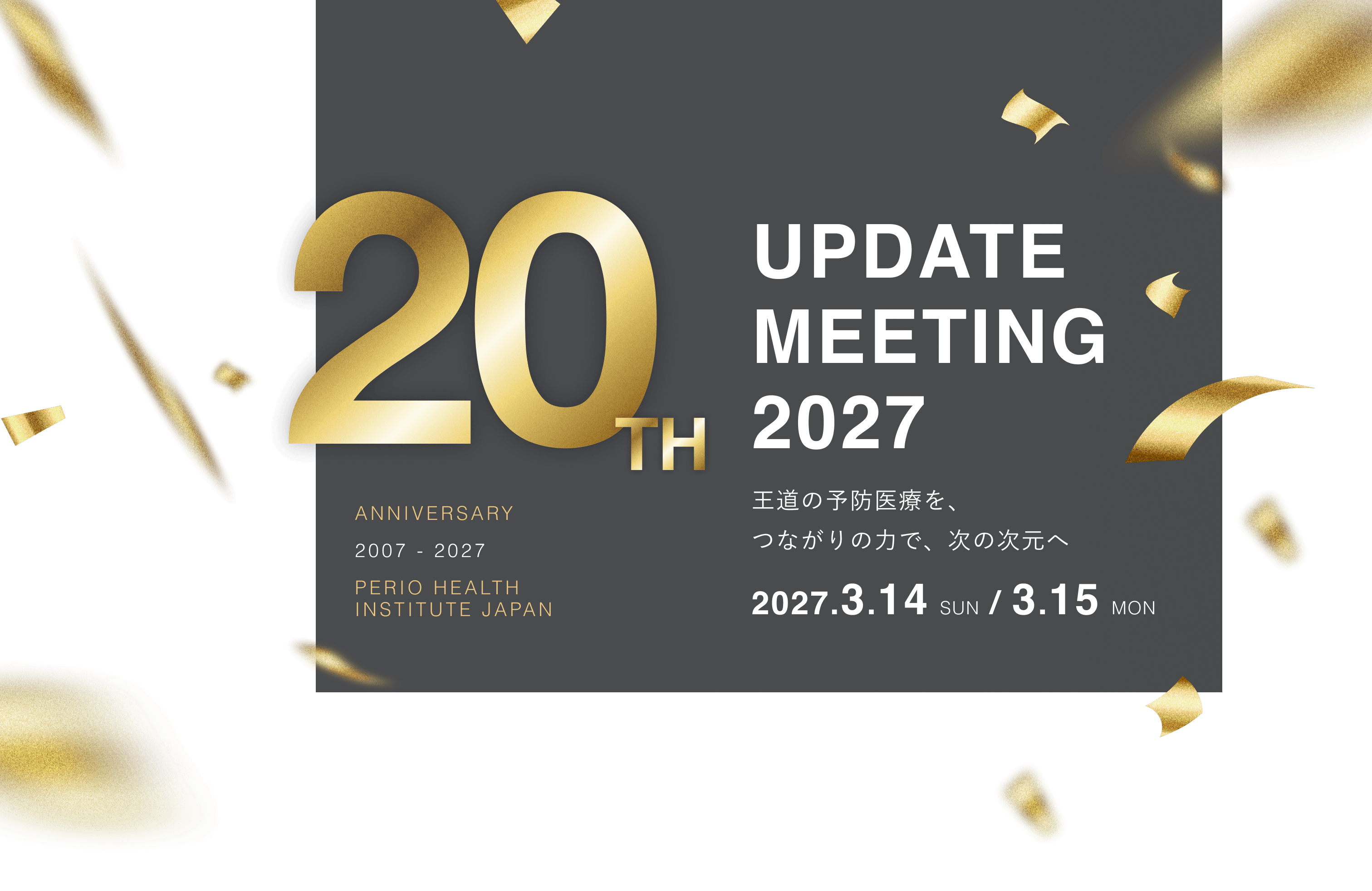ANNIVERSARY 2007 - 2027 PERIO HEALTH INSTITUTE JAPAN / 20TH UPDATE MEETING 2027 王道の予防医療を、つながりの力で、次の次元へ 2027.3.14 SUN / 3.15 MON